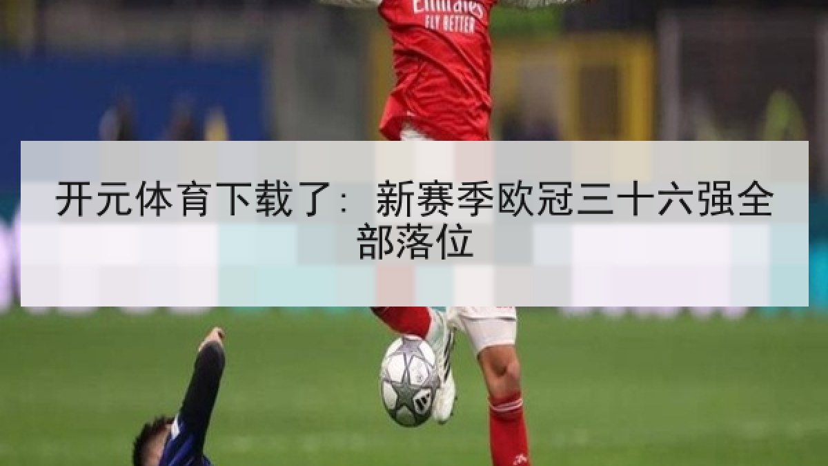 开元体育下载了: 新赛季欧冠三十六强全部落位