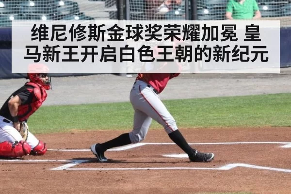 维尼修斯金球奖荣耀加冕 皇马新王开启白色王朝的新纪元