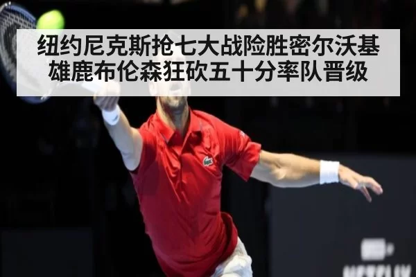纽约尼克斯抢七大战险胜密尔沃基雄鹿布伦森狂砍五十分率队晋级