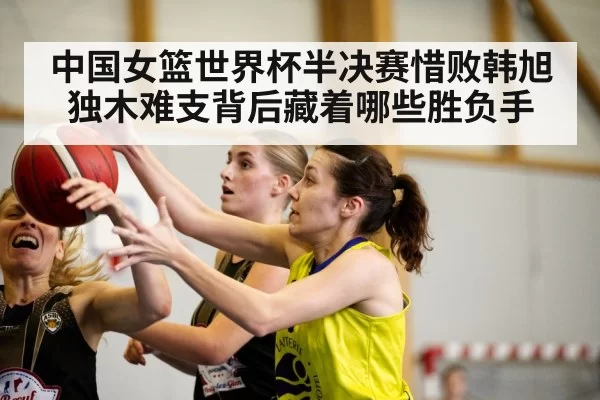中国女篮世界杯半决赛惜败韩旭独木难支背后藏着哪些胜负手